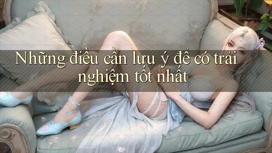 Những điều cần lưu ý để có trải nghiệm tốt nhất