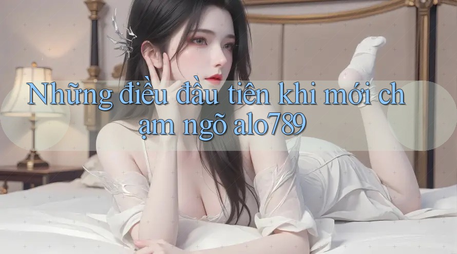 Những điều đầu tiên khi mới chạm ngõ alo789 Những điều đầu tiên khi mới chạm ngõ alo789