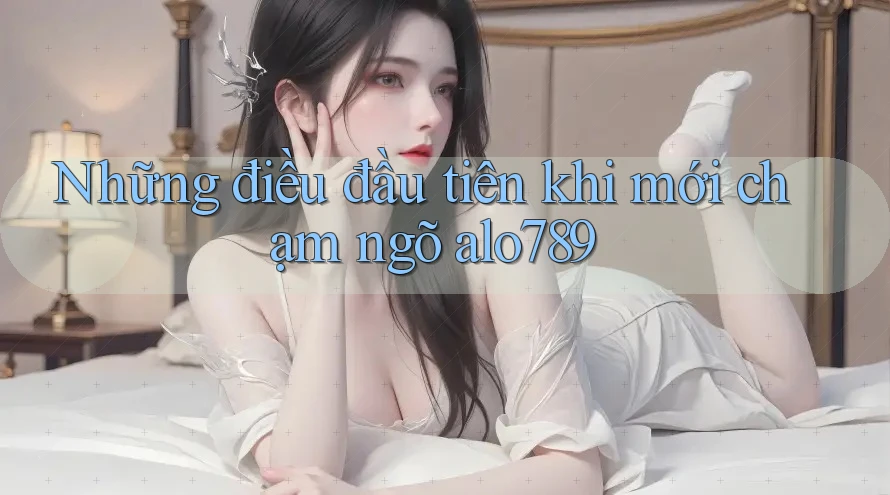 Những điều đầu tiên khi mới chạm ngõ alo789 Những điều đầu tiên khi mới chạm ngõ alo789