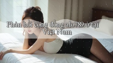 Phản hồi cộng đồng alo789 ở tại Việt Nam