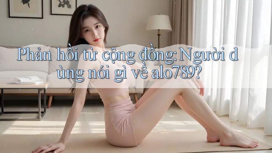 Phản hồi từ cộng đồng: Người dùng nói gì về alo789?