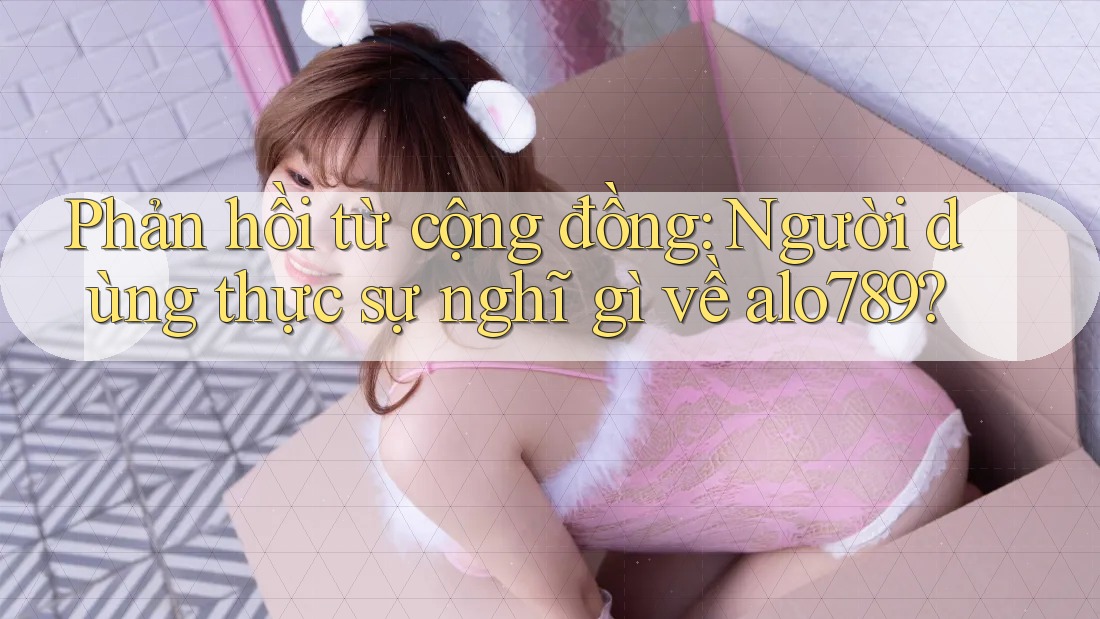 Phản hồi từ cộng đồng: Người dùng thực sự nghĩ gì về alo789? Phản hồi từ cộng đồng: Người dùng thực sự nghĩ gì về alo789?