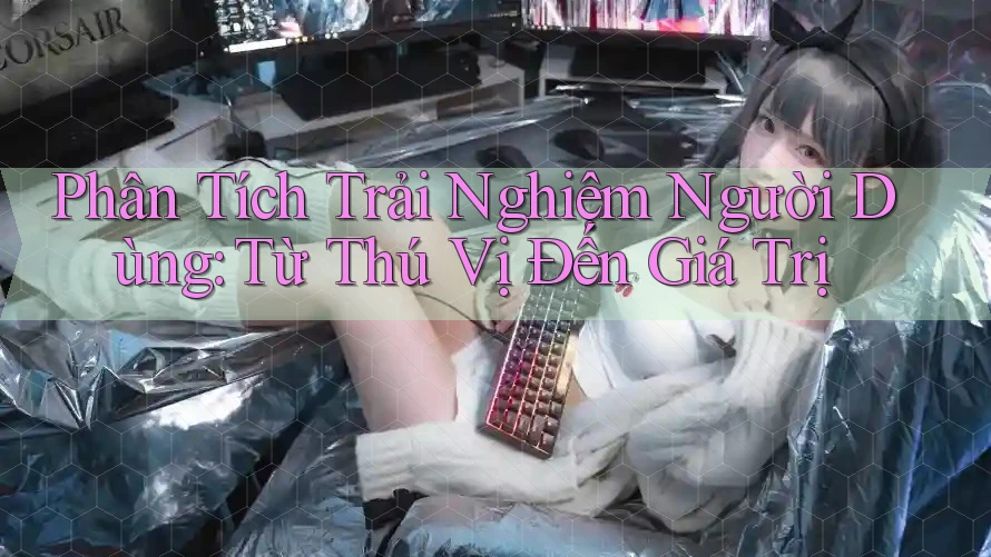 Phân Tích Trải Nghiệm Người Dùng: Từ Thú Vị Đến Giá Trị Phân Tích Trải Nghiệm Người Dùng: Từ Thú Vị Đến Giá Trị
