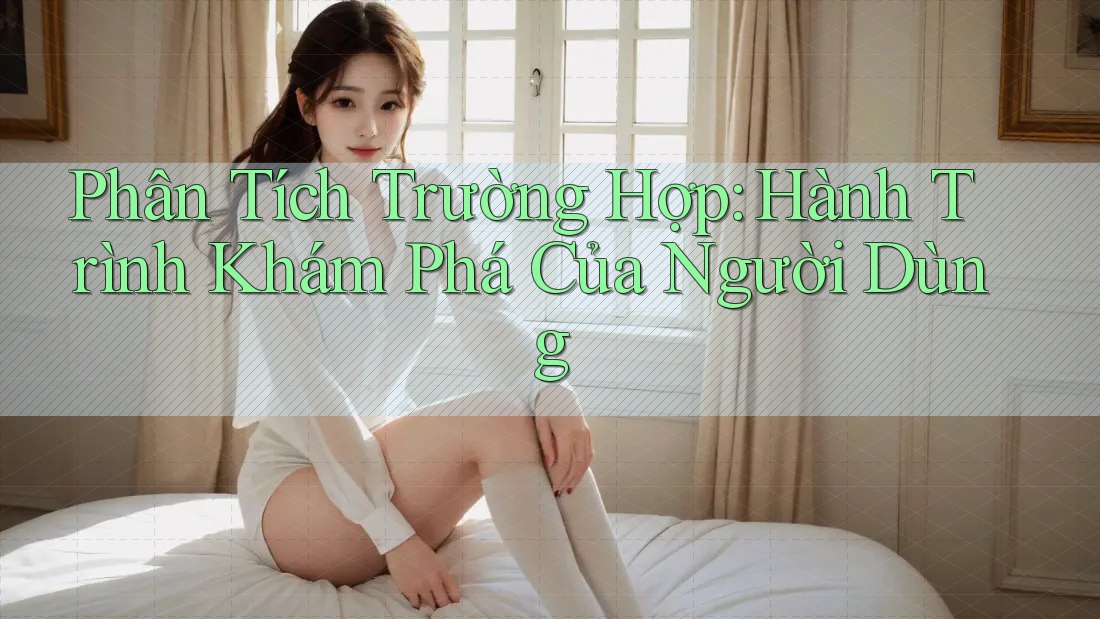 Phân Tích Trường Hợp: Hành Trình Khám Phá Của Người Dùng Phân Tích Trường Hợp: Hành Trình Khám Phá Của Người Dùng