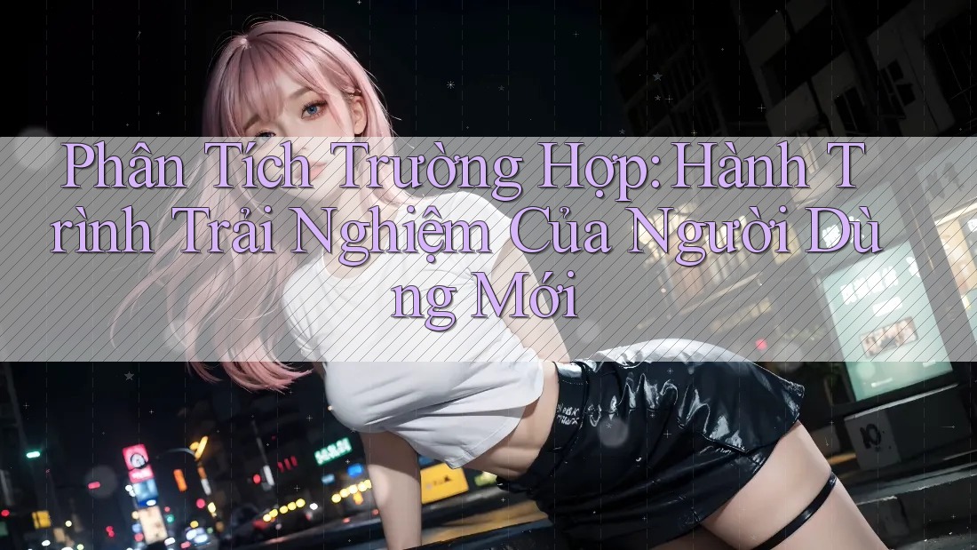 Phân Tích Trường Hợp: Hành Trình Trải Nghiệm Của Người Dùng Mới Phân Tích Trường Hợp: Hành Trình Trải Nghiệm Của Người Dùng Mới
