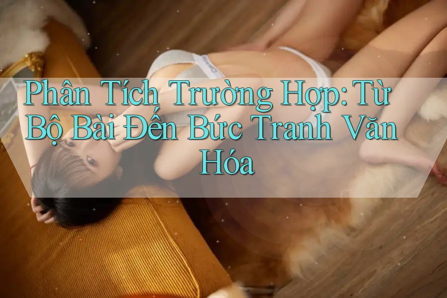 Phân Tích Trường Hợp: Từ Bộ Bài Đến Bức Tranh Văn Hóa