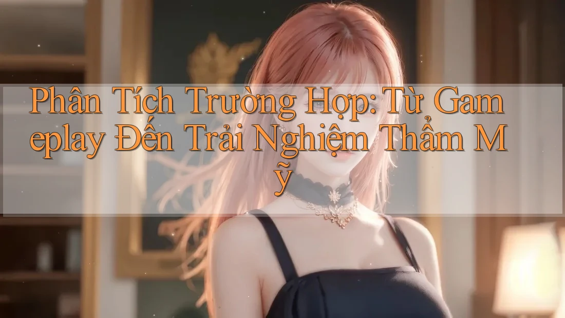 Phân Tích Trường Hợp: Từ Gameplay Đến Trải Nghiệm Thẩm Mỹ