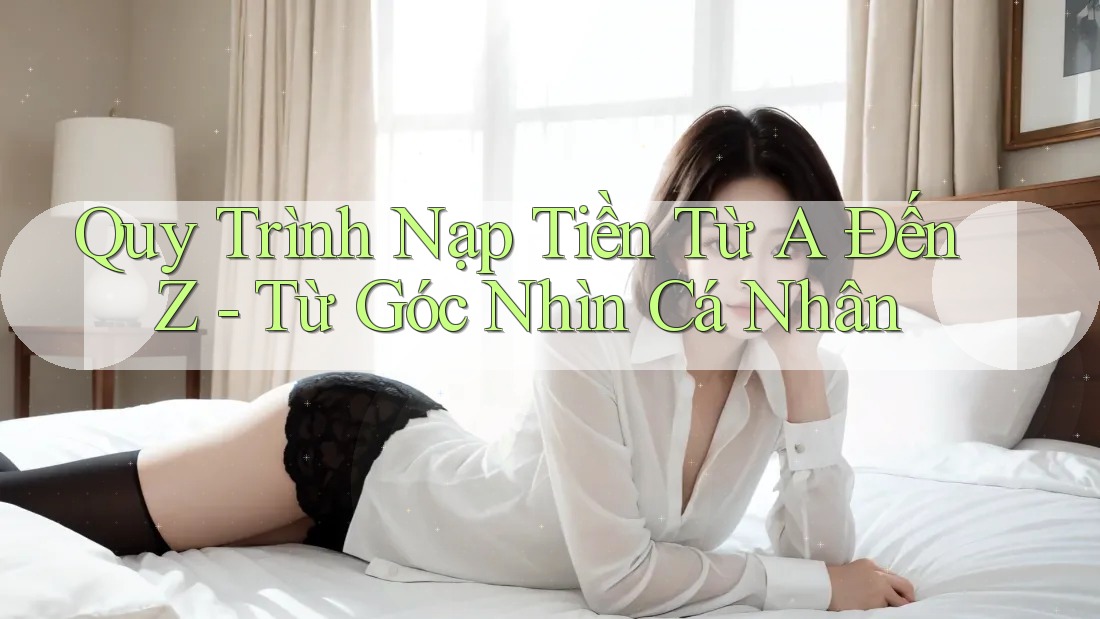 Quy Trình Nạp Tiền Từ A Đến Z – Từ Góc Nhìn Cá Nhân Quy Trình Nạp Tiền Từ A Đến Z – Từ Góc Nhìn Cá Nhân