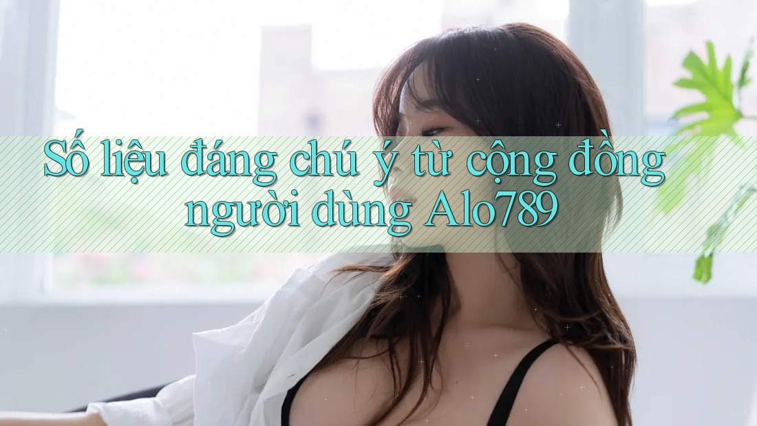 Số liệu đáng chú ý từ cộng đồng người dùng Alo789