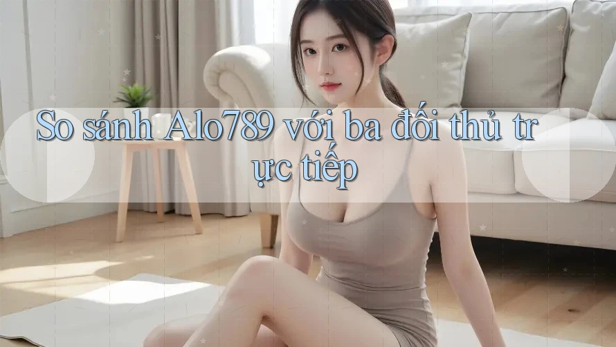 So sánh Alo789 với ba đối thủ trực tiếp So sánh Alo789 với ba đối thủ trực tiếp