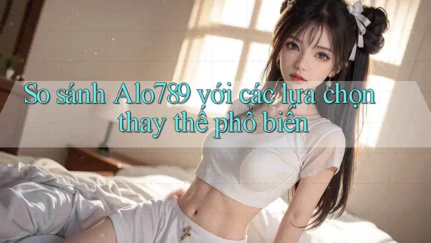So sánh alo789 với các lựa chọn thay thế phổ biến