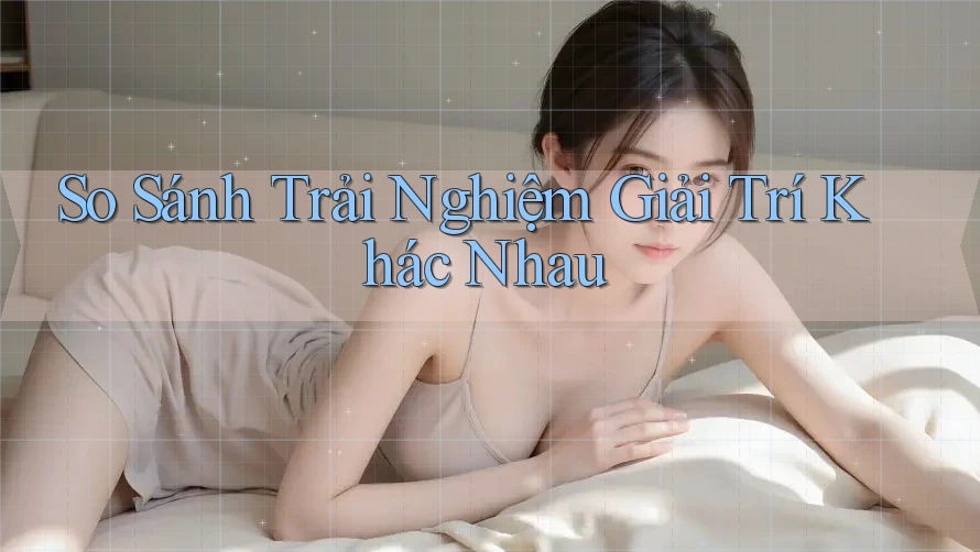 So Sánh Trải Nghiệm Giải Trí Khác Nhau So Sánh Trải Nghiệm Giải Trí Khác Nhau