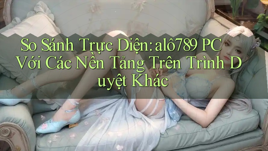 So Sánh Trực Diện: alô789 PC Với Các Nền Tảng Trên Trình Duyệt Khác So Sánh Trực Diện: alô789 PC Với Các Nền Tảng Trên Trình Duyệt Khác