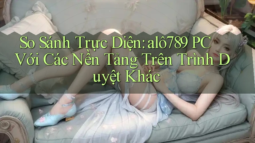 So Sánh Trực Diện: alô789 PC Với Các Nền Tảng Trên Trình Duyệt Khác
