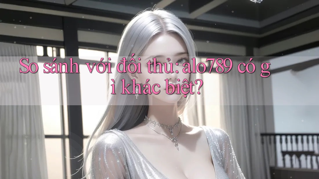 So sánh với đối thủ: alo789 có gì khác biệt?
