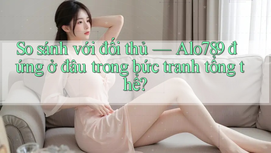 So sánh với đối thủ — Alo789 đứng ở đâu trong bức tranh tổng thể?