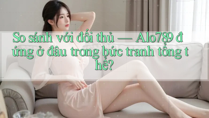 So sánh với đối thủ — Alo789 đứng ở đâu trong bức tranh tổng thể?