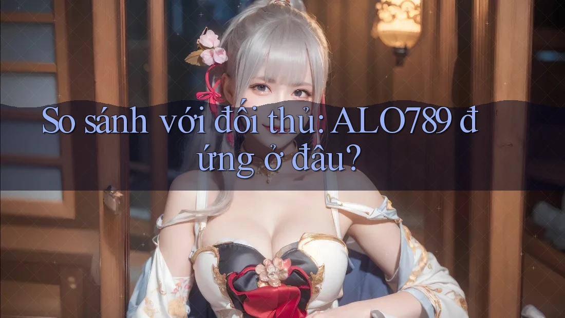 So sánh với đối thủ: ALO789 đứng ở đâu? So sánh với đối thủ: ALO789 đứng ở đâu?