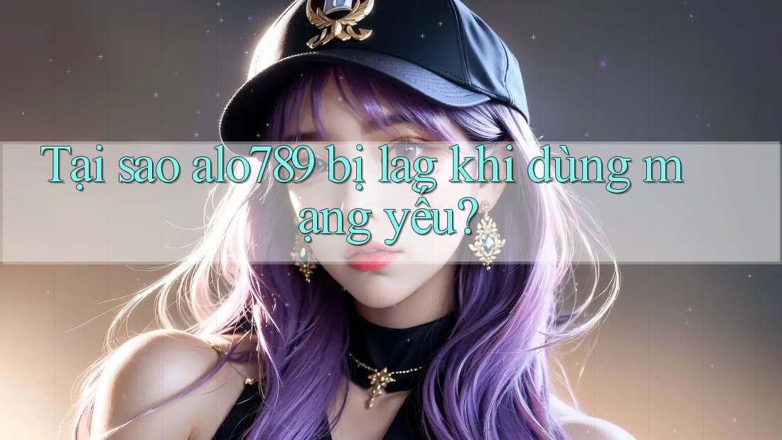 Tại sao alo789 bị lag khi dùng mạng yếu?