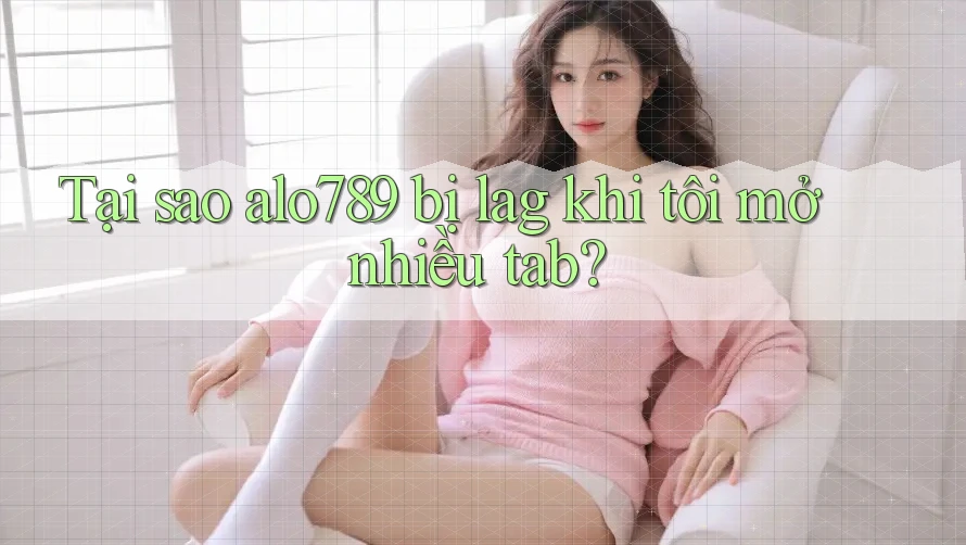 Tại sao alo789 bị lag khi tôi mở nhiều tab?