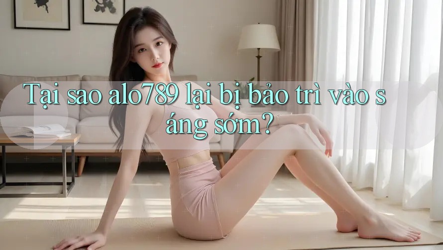 Tại sao alo789 lại bị bảo trì vào sáng sớm?
