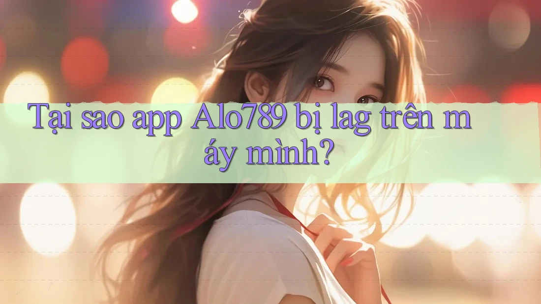 Tại sao app Alo789 bị lag trên máy mình?