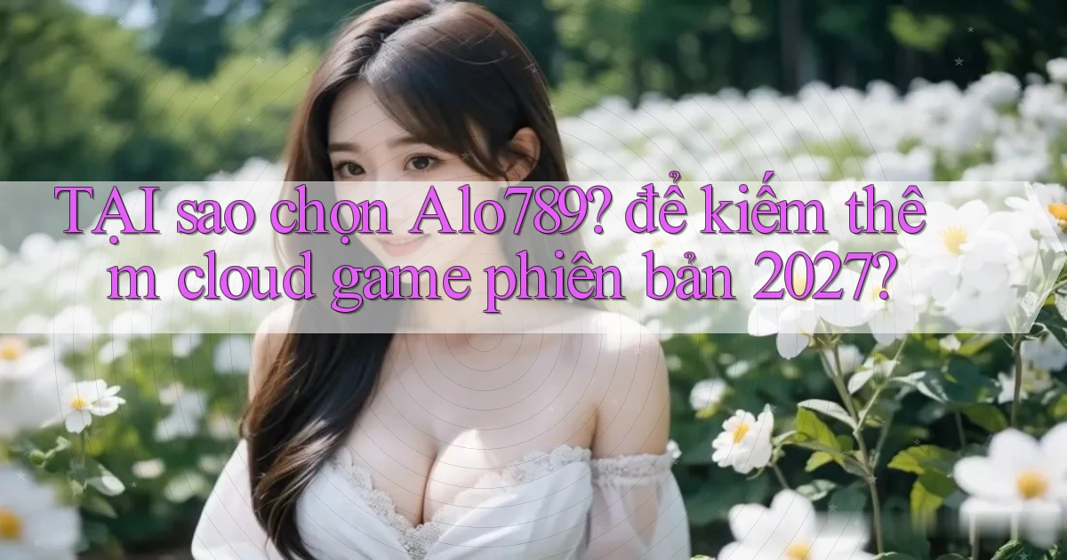 TẠI sao chọn Alo789 để kiếm thêm cloud game phiên bản 2027
