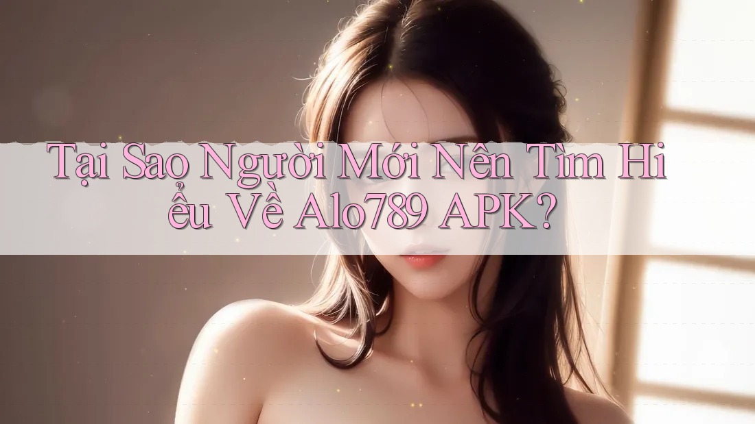 Tại Sao Người Mới Nên Tìm Hiểu Về Alo789 APK?