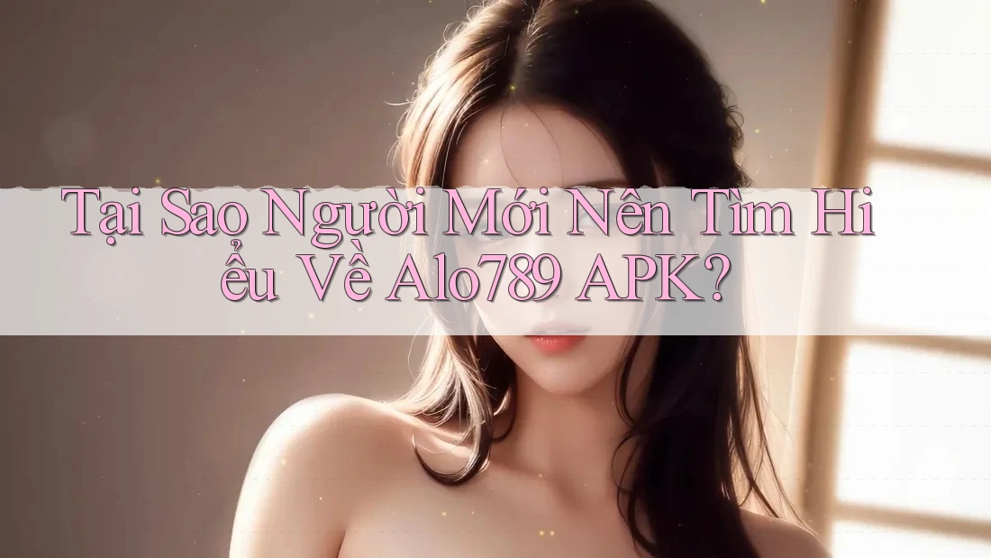 Tại Sao Người Mới Nên Tìm Hiểu Về Alo789 APK?