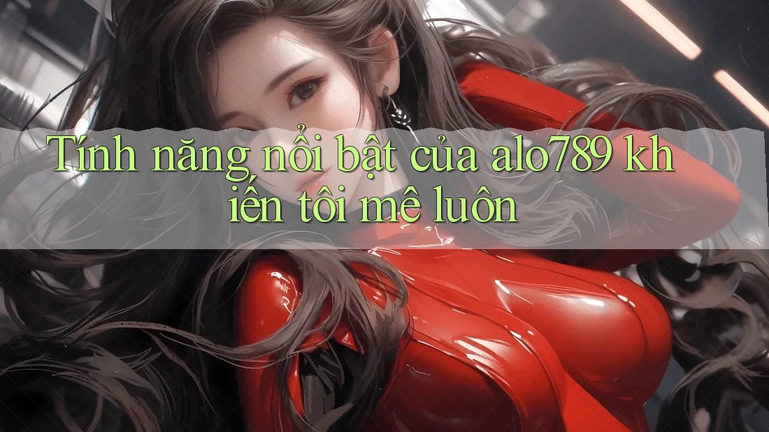 Tính năng nổi bật của alo789 khiến tôi mê luôn Tính năng nổi bật của alo789 khiến tôi mê luôn