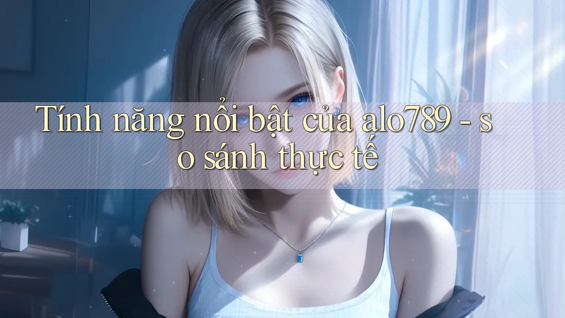 Tính năng nổi bật của alo789 - so sánh thực tế Tính năng nổi bật của alo789 - so sánh thực tế