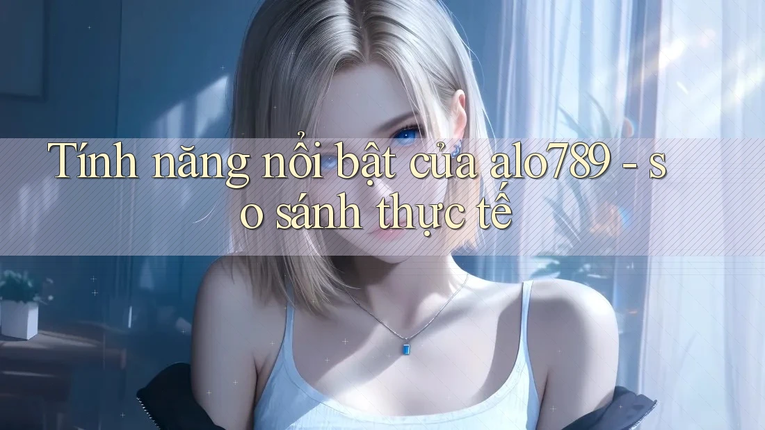 Tính năng nổi bật của alo789 - so sánh thực tế