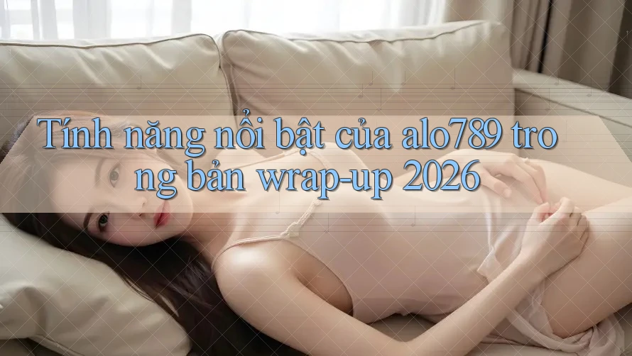 Tính năng nổi bật của alo789 trong bản wrap-up 2026