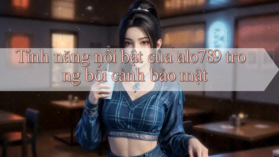 Tính năng nổi bật của alo789 trong bối cảnh bảo mật