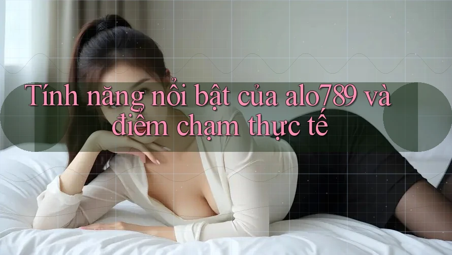 Tính năng nổi bật của alo789 và điểm chạm thực tế