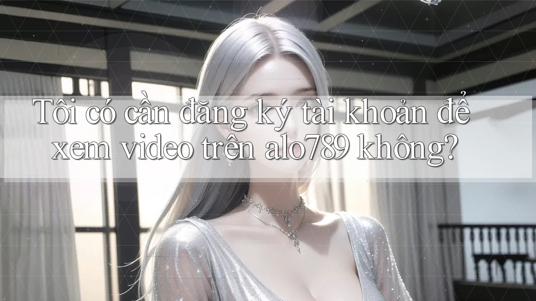 Tôi có cần đăng ký tài khoản để xem video trên alo789 không?
