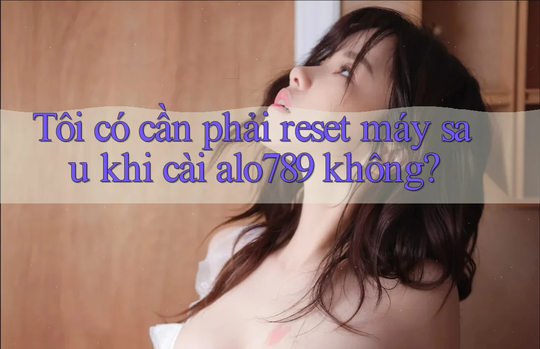 Tôi có cần phải reset máy sau khi cài alo789 không?