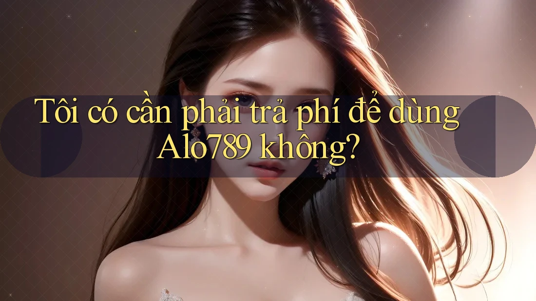 Tôi có cần phải trả phí để dùng Alo789 không?