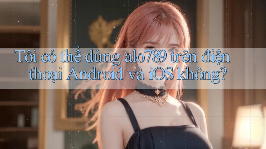 Tôi có thể dùng alo789 trên điện thoại Android và iOS không?