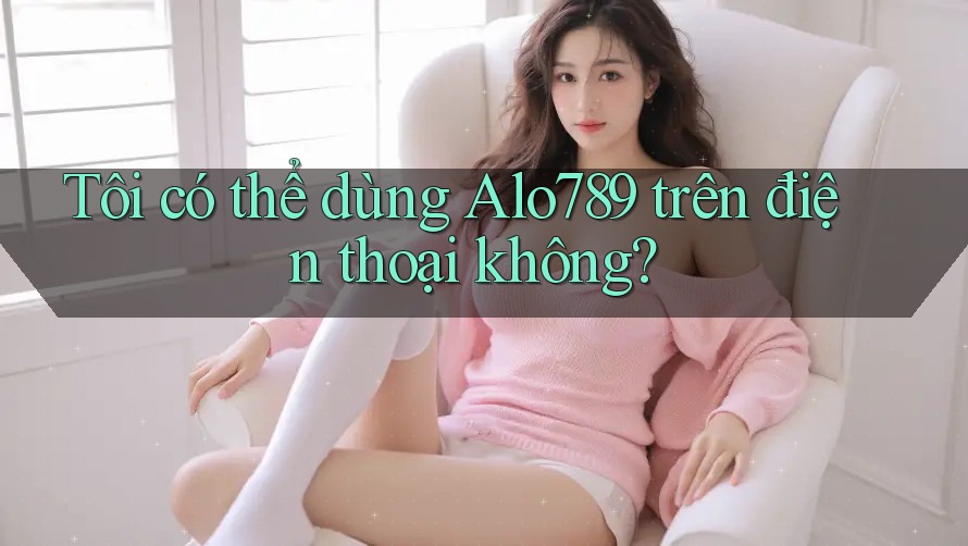 Tôi có thể dùng Alo789 trên điện thoại không?
