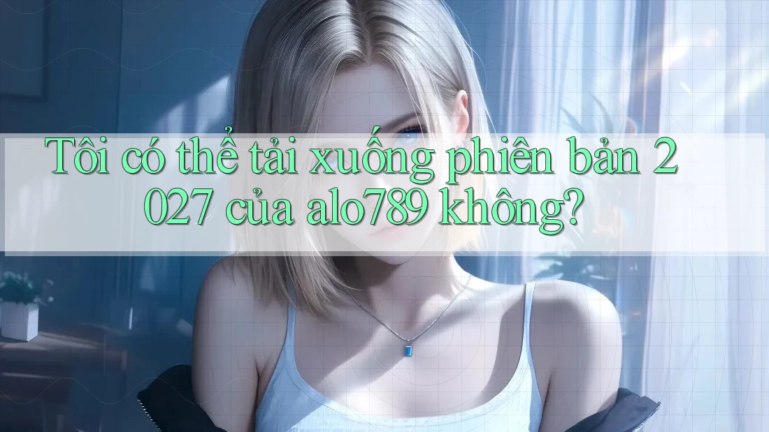 Tôi có thể tải xuống phiên bản 2027 của alo789 không?