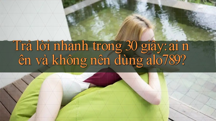 Trả lời nhanh trong 30 giây: ai nên và không nên dùng alo789?