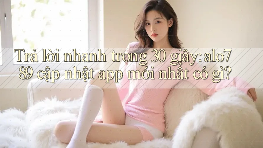 Trả lời nhanh trong 30 giây: alo789 cập nhật app mới nhất có gì?