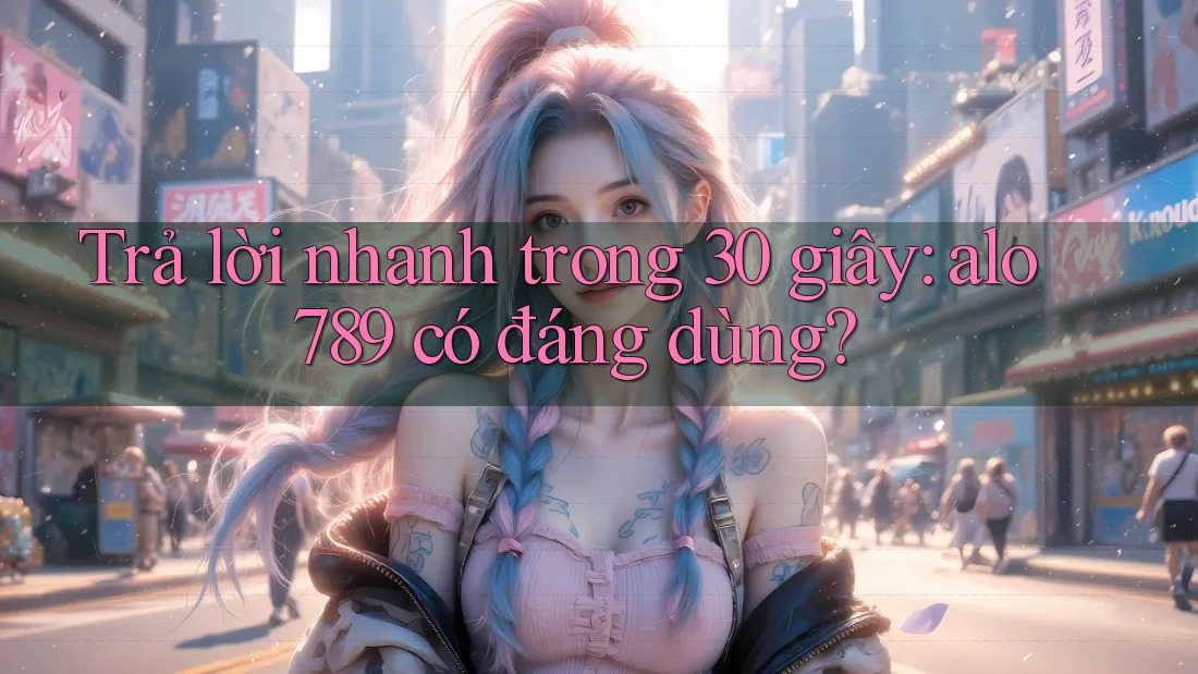 Trả lời nhanh trong 30 giây: alo789 có đáng dùng?