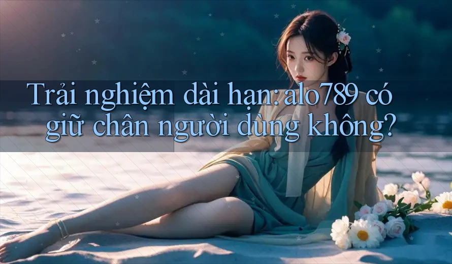 Trải nghiệm dài hạn: alo789 có giữ chân người dùng không? Trải nghiệm dài hạn: alo789 có giữ chân người dùng không?