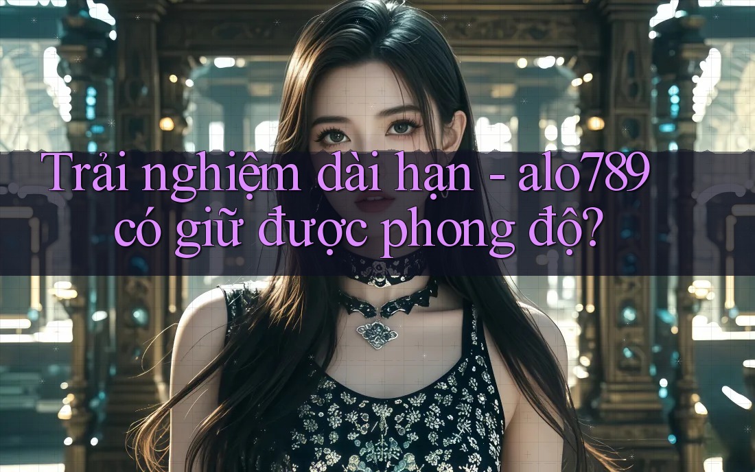 Trải nghiệm dài hạn - alo789 có giữ được phong độ? Trải nghiệm dài hạn - alo789 có giữ được phong độ?
