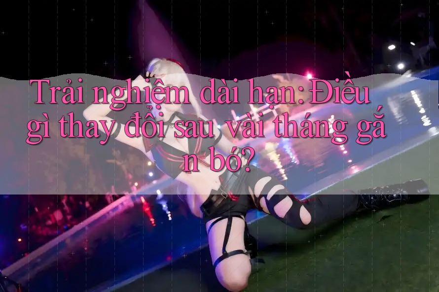 Trải nghiệm dài hạn: Điều gì thay đổi sau vài tháng gắn bó? Trải nghiệm dài hạn: Điều gì thay đổi sau vài tháng gắn bó?