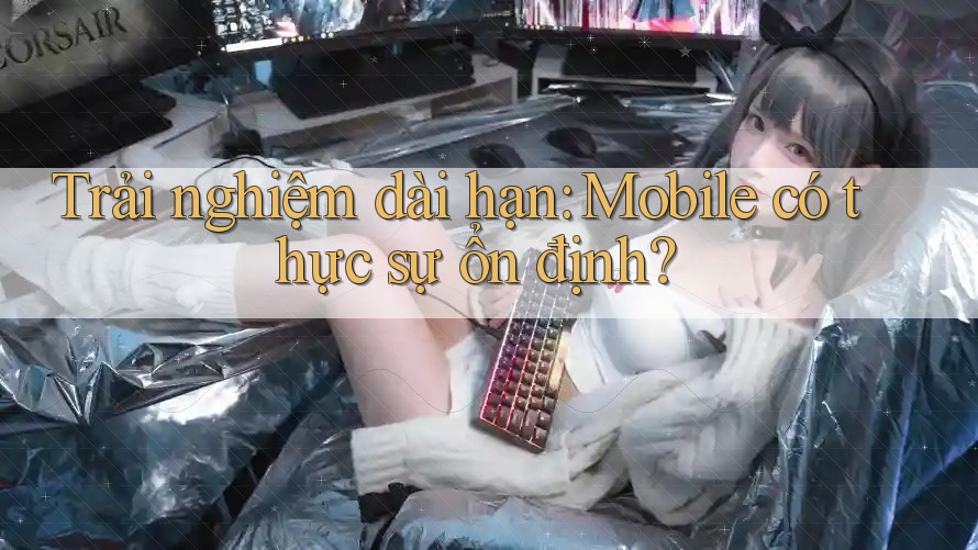 Trải nghiệm dài hạn: Mobile có thực sự ổn định?