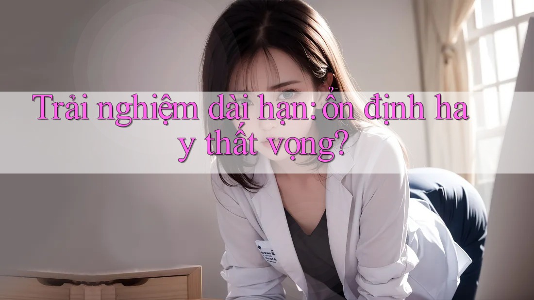 Trải nghiệm dài hạn: ổn định hay thất vọng? Trải nghiệm dài hạn: ổn định hay thất vọng?