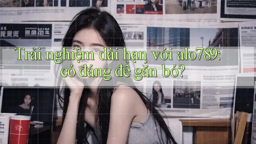 Trải nghiệm dài hạn với alo789: có đáng để gắn bó?